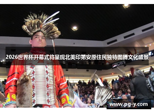 2026世界杯开幕式将呈现北美印第安原住民独特图腾文化盛景