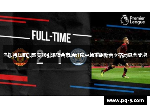 乌加特压哨加盟曼联引爆转会市场红魔中场重组新赛季格局悬念陡增 乌加特压哨加盟曼联引爆转会市场红魔中场重组新赛季格局悬念陡增