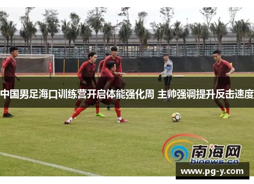 中国男足海口训练营开启体能强化周 主帅强调提升反击速度 中国男足海口训练营开启体能强化周 主帅强调提升反击速度