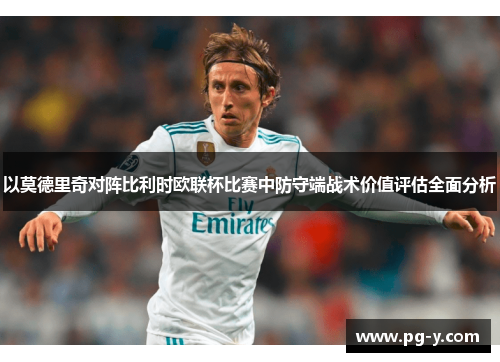 以莫德里奇对阵比利时欧联杯比赛中防守端战术价值评估全面分析 以莫德里奇对阵比利时欧联杯比赛中防守端战术价值评估全面分析