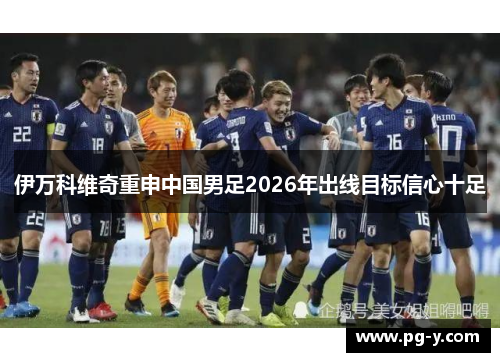 伊万科维奇重申中国男足2026年出线目标信心十足