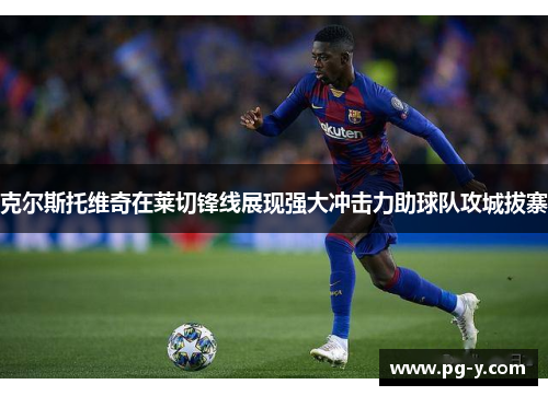 克尔斯托维奇在莱切锋线展现强大冲击力助球队攻城拔寨 克尔斯托维奇在莱切锋线展现强大冲击力助球队攻城拔寨