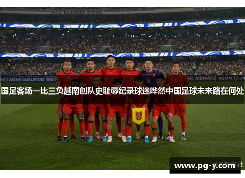 国足客场一比三负越南创队史耻辱纪录球迷哗然中国足球未来路在何处