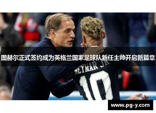 图赫尔正式签约成为英格兰国家足球队新任主帅开启新篇章