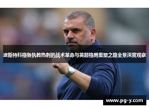 波斯特科格鲁执教热刺的战术革命与英超格局重塑之路全景深度观察 波斯特科格鲁执教热刺的战术革命与英超格局重塑之路全景深度观察