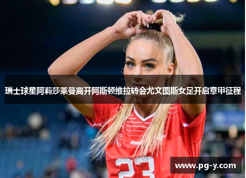 瑞士球星阿莉莎莱曼离开阿斯顿维拉转会尤文图斯女足开启意甲征程