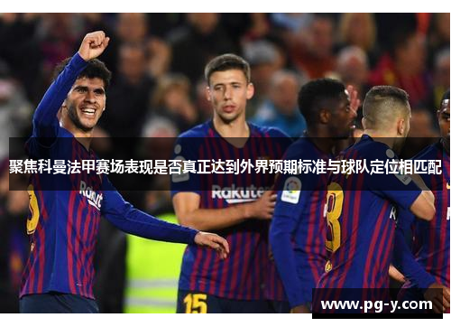 聚焦科曼法甲赛场表现是否真正达到外界预期标准与球队定位相匹配 聚焦科曼法甲赛场表现是否真正达到外界预期标准与球队定位相匹配