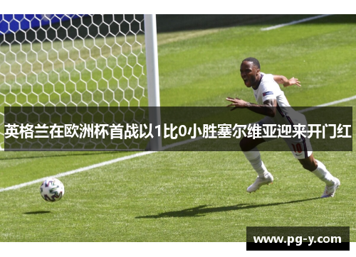 英格兰在欧洲杯首战以1比0小胜塞尔维亚迎来开门红