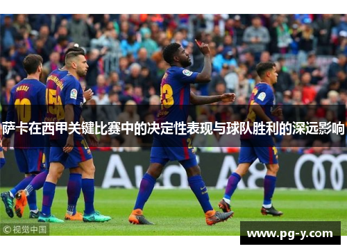 萨卡在西甲关键比赛中的决定性表现与球队胜利的深远影响