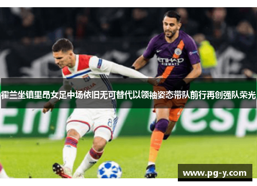 霍兰坐镇里昂女足中场依旧无可替代以领袖姿态带队前行再创强队荣光