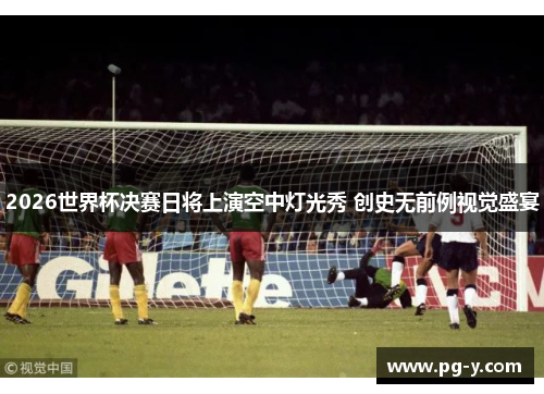 2026世界杯决赛日将上演空中灯光秀 创史无前例视觉盛宴