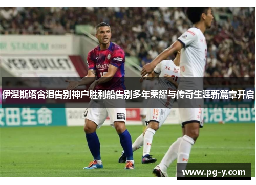 伊涅斯塔含泪告别神户胜利船告别多年荣耀与传奇生涯新篇章开启