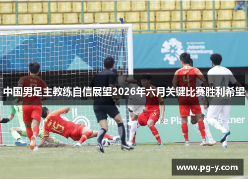 中国男足主教练自信展望2026年六月关键比赛胜利希望 中国男足主教练自信展望2026年六月关键比赛胜利希望