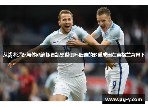 从战术适配与体能消耗看凯恩世俱杯低迷的多重成因在英格兰背景下
