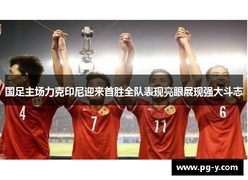 国足主场力克印尼迎来首胜全队表现亮眼展现强大斗志 国足主场力克印尼迎来首胜全队表现亮眼展现强大斗志