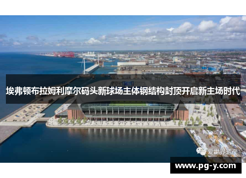 埃弗顿布拉姆利摩尔码头新球场主体钢结构封顶开启新主场时代 埃弗顿布拉姆利摩尔码头新球场主体钢结构封顶开启新主场时代