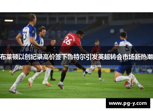布莱顿以创纪录高价签下鲁特尔引发英超转会市场新热潮 布莱顿以创纪录高价签下鲁特尔引发英超转会市场新热潮