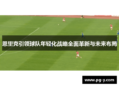恩里克引领球队年轻化战略全面革新与未来布局 恩里克引领球队年轻化战略全面革新与未来布局