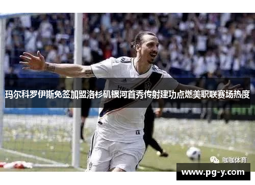玛尔科罗伊斯免签加盟洛杉矶银河首秀传射建功点燃美职联赛场热度